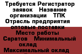 Требуется Регистратор заявок › Название организации ­ ТПК › Отрасль предприятия ­ оптовые поставки › Место работы ­ Саратов › Минимальный оклад ­ 25 000 › Максимальный оклад ­ 25 000 › Возраст от ­ 18 › Возраст до ­ 60 - Саратовская обл., Саратов г. Работа » Вакансии   